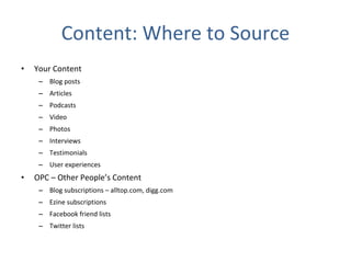 Content: Where to Source Your Content Blog posts Articles Podcasts Video Photos Interviews Testimonials User experiences OPC – Other People’s Content Blog subscriptions – alltop.com, digg.com Ezine subscriptions Facebook friend lists Twitter lists 