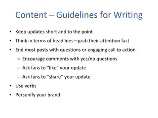 Content – Guidelines for Writing Keep updates short and to the point  Think in terms of headlines—grab their attention fast  End most posts with questions or engaging call to action Encourage comments with yes/no questions Ask fans to “like” your update Ask fans to “share” your update Use verbs Personify your brand 