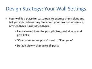 Design Strategy: Your Wall Settings Your wall is a place for customers to express themselves and tell you exactly how they feel about your product or service. Any feedback is useful feedback.  Fans allowed to write, post photos, post videos, and post links "Can comment on posts"  - set to “Everyone” Default view – change to all posts  