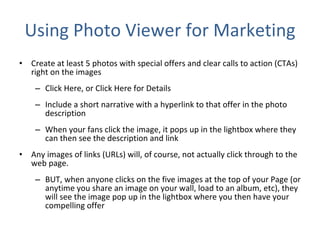 Using Photo Viewer for Marketing Create at least 5 photos with special offers and clear calls to action (CTAs) right on the images Click Here, or Click Here for Details  Include a short narrative with a hyperlink to that offer in the photo description When your fans click the image, it pops up in the lightbox where they can then see the description and link  Any images of links (URLs) will, of course, not actually click through to the web page.  BUT, when anyone clicks on the five images at the top of your Page (or anytime you share an image on your wall, load to an album, etc), they will see the image pop up in the lightbox where you then have your compelling offer 