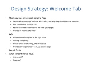 Design Strategy: Welcome Tab Also known as a Facebook Landing Page Explain what your page is about, who it’s for, and why they should become members Non fans land on a unique tab #1 way to increase conversions (to “like” your page) Provide an incentive to “like” Why Visitors immediately feel in the right place  Inviting, compelling  Makes it fun, entertaining, and interactive Provides an “experience” – not just a static page Keep it fresh What content do we have?  Infomercial? Graphics? 