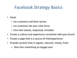 Facebook Strategy Basics Goals Let customers tell their stories Let customers be your sales force Fans feel valued, respected, included Create a culture and experience consistent with your brand Create a page that is a source of info/experience Provide content that is regular, relevant, timely, fresh Give fans something to engage over 
