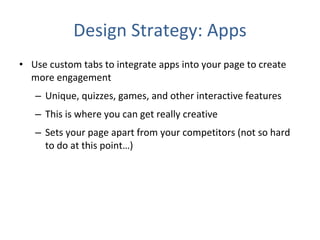 Design Strategy: Apps Use custom tabs to integrate apps into your page to create more engagement Unique, quizzes, games, and other interactive features This is where you can get really creative  Sets your page apart from your competitors (not so hard to do at this point…) 