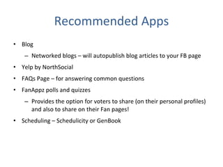 Recommended Apps Blog  Networked blogs – will autopublish blog articles to your FB page Yelp by NorthSocial FAQs Page – for answering common questions FanAppz polls and quizzes Provides the option for voters to share (on their personal profiles) and also to share on their Fan pages! Scheduling – Schedulicity or GenBook 