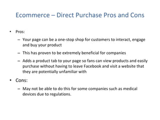 Ecommerce – Direct Purchase Pros and Cons Pros:  Your page can be a one-stop shop for customers to interact, engage and buy your product  This has proven to be extremely beneficial for companies Adds a product tab to your page so fans can view products and easily purchase without having to leave Facebook and visit a website that they are potentially unfamiliar with Cons: May not be able to do this for some companies such as medical devices due to regulations. 