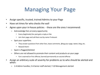Managing Your Page Assign specific, trusted, trained Admins to your Page  Have set times for who checks the wall  Agree upon your in-house policies  - these are the ones I recommend: Acknowledge fans at every opportunity Every (legitimate) fan post gets a reply or like Join their page and call them out by name if relevant Spot your superfans They answer questions from other fans, leave comments, @tag your page, tweet, blog, etc. Reward them! Spam is flagged/deleted Others are not allowed to promote their content and products on your page Fan is warned on first offense; banned permanently on second offense Assign an arbitrary scale of severity for problems as to who should be alerted and when: 1-4 Admin handles; 5-6 Senior staff alerted; 7-10 Management alerted 
