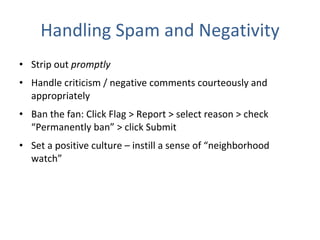 Handling Spam and Negativity Strip out  promptly  Handle criticism / negative comments courteously and appropriately Ban the fan: Click Flag > Report > select reason > check “Permanently ban” > click Submit  Set a positive culture – instill a sense of “neighborhood watch” 