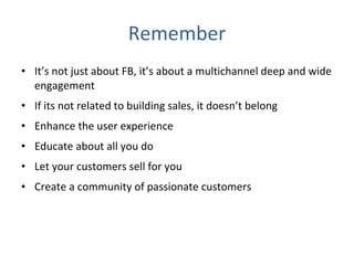 Remember It’s not just about FB, it’s about a multichannel deep and wide engagement If its not related to building sales, it doesn’t belong  Enhance the user experience Educate about all you do Let your customers sell for you Create a community of passionate customers 