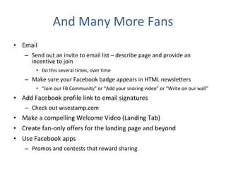 And Many More Fans Email Send out an invite to email list – describe page and provide an incentive to join Do this several times, over time Make sure your Facebook badge appears in HTML newsletters “ Join our FB Community” or “Add your snoring video” or “Write on our wall” Add Facebook profile link to email signatures Check out wisestamp.com Make a compelling Welcome Video (Landing Tab) Create fan-only offers for the landing page and beyond Use Facebook apps Promos and contests that reward sharing 