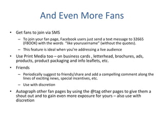 And Even More Fans Get fans to join via SMS To join your fan page, Facebook users just send a text message to 32665 (FBOOK) with the words  “like yourusername” (without the quotes). This feature is ideal when you’re addressing a live audience Use Print Media too – on business cards , letterhead, brochures, ads, products, product packaging and info leaflets, etc. Friends Periodically suggest to friends/share and add a compelling comment along the lines of exciting news, special incentives, etc. Use with discretion Autograph other fan pages by using the @tag other pages to give them a shout out and to gain even more exposure for yours – also use with discretion 