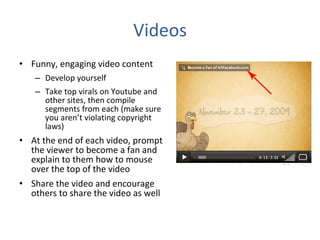 Videos Funny, engaging video content Develop yourself Take top virals on Youtube and other sites, then compile segments from each (make sure you aren’t violating copyright laws) At the end of each video, prompt the viewer to become a fan and explain to them how to mouse over the top of the video Share the video and encourage others to share the video as well 