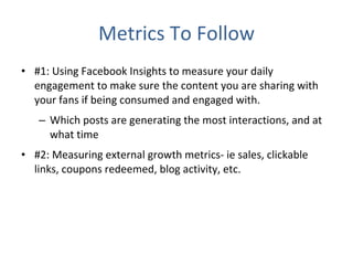 Metrics To Follow #1: Using Facebook Insights to measure your daily engagement to make sure the content you are sharing with your fans if being consumed and engaged with. Which posts are generating the most interactions, and at what time #2: Measuring external growth metrics- ie sales, clickable links, coupons redeemed, blog activity, etc. 