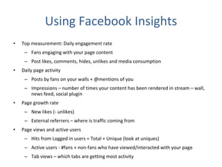 Using Facebook Insights Top measurement: Daily engagement rate  Fans engaging with your page content Post likes, comments, hides, unlikes and media consumption Daily page activity Posts by fans on your walls + @mentions of you Impressions – number of times your content has been rendered in stream – wall, news feed, social plugin Page growth rate New likes (- unlikes) External referrers – where is traffic coming from Page views and active users Hits from Logged in users = Total + Unique (look at uniques) Active users - #fans + non-fans who have viewed/interacted with your page Tab views – which tabs are getting most activity 