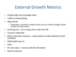 External Growth Metrics Clickthrough rate (trackable links) Traffic to website/blog Blog activity Subscribers, comments, length of time on site, number of pages visited, number of social shares Email opt-ins – use a unique form code from FB Coupons redeemed Phone calls/sales inquiries – unique phone number/extension from Facebook SMS/mobile opt-ins Sales Per sale value – increase with FB Like button Brand sentiment 
