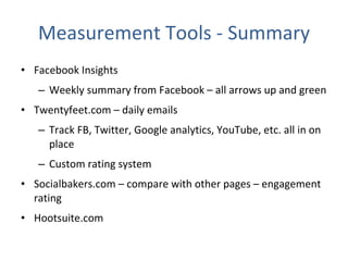 Measurement Tools - Summary Facebook Insights Weekly summary from Facebook – all arrows up and green  Twentyfeet.com – daily emails Track FB, Twitter, Google analytics, YouTube, etc. all in on place Custom rating system Socialbakers.com – compare with other pages – engagement rating Hootsuite.com 