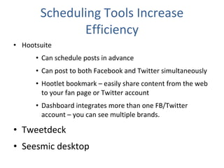 Scheduling Tools Increase Efficiency Hootsuite Can schedule posts in advance Can post to both Facebook and Twitter simultaneously Hootlet bookmark – easily share content from the web to your fan page or Twitter account Dashboard integrates more than one FB/Twitter account – you can see multiple brands. Tweetdeck Seesmic desktop 