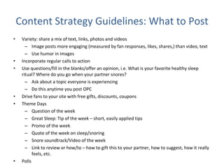 Content Strategy Guidelines: What to Post Variety: share a mix of text, links, photos and videos Image posts more engaging (measured by fan responses, likes, shares,) than video, text Use humor in images  Incorporate regular calls to action Use questions/fill in the blanks/offer an opinion, i.e. What is your favorite healthy sleep ritual? Where do you go when your partner snores? Ask about a topic everyone is experiencing  Do this anytime you post OPC Drive fans to your site with free gifts, discounts, coupons Theme Days Question of the week Great Sleep: Tip of the week – short, easily applied tips Promo of the week Quote of the week on sleep/snoring Snore soundtrack/Video of the week Link to review or how/to – how to gift this to your partner, how to suggest, how it really feels, etc. Polls  