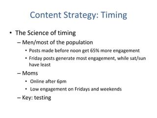 Content Strategy: Timing The Science of timing Men/most of the population Posts made before noon get 65% more engagement  Friday posts generate most engagement, while sat/sun have least Moms Online after 6pm Low engagement on Fridays and weekends Key: testing 