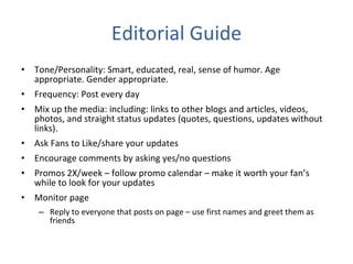 Editorial Guide Tone/Personality: Smart, educated, real, sense of humor. Age appropriate. Gender appropriate. Frequency: Post every day Mix up the media: including: links to other blogs and articles, videos, photos, and straight status updates (quotes, questions, updates without links). Ask Fans to Like/share your updates Encourage comments by asking yes/no questions Promos 2X/week – follow promo calendar – make it worth your fan’s while to look for your updates Monitor page Reply to everyone that posts on page – use first names and greet them as friends 