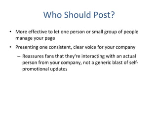 Who Should Post? More effective to let one person or small group of people manage your page Presenting one consistent, clear voice for your company  Reassures fans that they're interacting with an actual person from your company, not a generic blast of self-promotional updates 