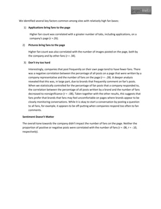 We identified several key factors common among sites with relatively high fan bases:

   1) Applications bring fans to the page

        Higher fan count was correlated with a greater number of tabs, including applications, on a
        company’s page (r =.26).

  2)   Pictures bring fans to the page

       Higher fan count was also correlated with the number of images posted on the page, both by
       the company and by other fans (r = .34).

   3) Don’t try too hard

       Interestingly, companies that post frequently on their own page tend to have fewer fans. There
       was a negative correlation between the percentage of all posts on a page that were written by a
       company representative and the number of fans on the page (r = -.28). A deeper analysis
       revealed that this was, in large part, due to brands that frequently comment on fan’s posts.
       When we statistically controlled for the percentage of fan posts that a company responded to,
       the correlation between the percentage of all posts written by a brand and the number of fans
       decreased to nonsignificance (r = -.08), Taken together with the other results, this suggests that
       fans prefer that brands that fans may feel uncomfortable on pages where brands appear to be
       closely monitoring conversations. While it is okay to start a conversation by posting a question
       to all fans, for example, it appears to be off-putting when companies respond too often to fan
       comments.

  Sentiment Doesn’t Matter

  The overall tone towards the company didn’t impact the number of fans on the page. Neither the
  proportion of positive or negative posts were correlated with the number of fans (r = .08, r = -.10,
  respectively).
 
