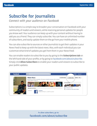September 2011




Subscribe for Journalists
Connect with your audience on Facebook

Subscriptions is a simple way to broaden your conversation on Facebook with your
community of readers and viewers, while reserving personal updates for people
you know well. Your audience can keep up with your content without having to
add you as a friend. They can simply subscribe. You can have an unlimited number
of subscribers, and easily update them on-the-go from your mobile phone.

You can also subscribe to sources or other journalists to get their updates in your
News Feed to keep up with the latest news. Also, with each individual you can
customize what kind of updates you get from them in your News Feed.

You can enable readers to subscribe to you by going to the Subscriptions tab on
the left-hand side of your profile, or by going to facebook.com/about/subscribe.
Simply click Allow Subscribers to enable your readers and viewers to subscribe to
your public updates.




                                To allow subscribers, go to:

                      facebook.com/about/subscribe
 