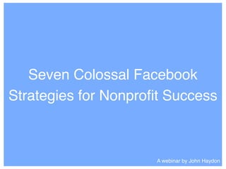 Seven Colossal Facebook
Strategies for Nonproﬁt Success
A webinar by John Haydon
 