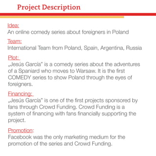 Project Description
Idea:
An online comedy series about foreigners in Poland
Team:
International Team from Poland, Spain, Argentina, Russia
Plot:
„Jesús García” is a comedy series about the adventures
of a Spaniard who moves to Warsaw. It is the ﬁrst
COMEDY series to show Poland through the eyes of
foreigners.
Financing:
„Jesús García” is one of the ﬁrst projects sponsored by
fans through Crowd Funding. Crowd Funding is a
system of ﬁnancing with fans ﬁnancially supporting the
project.
Promotion:
Facebook was the only marketing medium for the
promotion of the series and Crowd Funding.

 