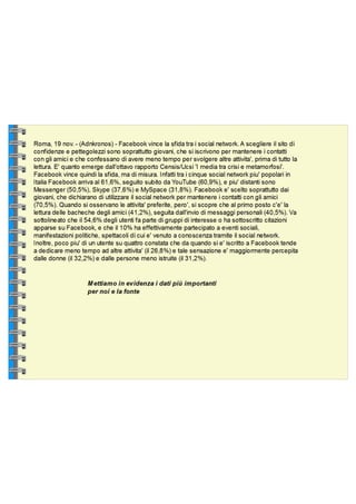 Roma, 19 nov. - (Adnkronos) - Facebook vince la sfida tra i social network. A scegliere il sito di confidenze e pettegolezzi sono soprattutto giovani, che si iscrivono per mantenere i contatti con gli amici e che confessano di avere meno tempo per svolgere altre attivita', prima di tutto la lettura. E' quanto emerge dall'ottavo rapporto Censis/Ucsi 'I media tra crisi e metamorfosi'. Facebook vince quindi la sfida, ma di misura. Infatti tra i cinque social network piu' popolari in Italia Facebook arriva al 61,6%, seguito subito da YouTube (60,9%), e piu' distanti sono Messenger (50,5%), Skype (37,6%) e MySpace (31,8%). Facebook e' scelto soprattutto dai giovani, che dichiarano di utilizzare il social network per mantenere i contatti con gli amici (70,5%). Quando si osservano le attivita' preferite, pero', si scopre che al primo posto c'e' la lettura delle bacheche degli amici (41,2%), seguita dall'invio di messaggi personali (40,5%). Va sottolineato che il 54,6% degli utenti fa parte di gruppi di interesse o ha sottoscritto citazioni apparse su Facebook, e che il 10% ha effettivamente partecipato a eventi sociali, manifestazioni politiche, spettacoli di cui e' venuto a conoscenza tramite il social network. Inoltre, poco piu' di un utente su quattro constata che da quando si e' iscritto a Facebook tende a dedicare meno tempo ad altre attivita' (il 26,8%) e tale sensazione e' maggiormente percepita dalle donne (il 32,2%) e dalle persone meno istruite (il 31,2%). Mettiamo in evidenza la fonte e i dati che ci interessano di più 