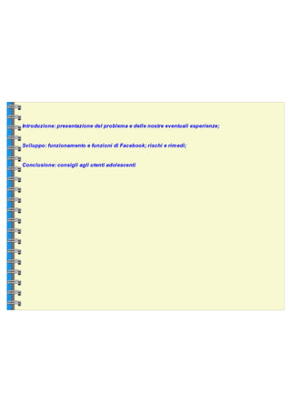 Introduzione: presentazione del problema e delle nostre eventuali esperienze;  Sviluppo: funzionamento e funzioni di Facebook; rischi e rimedi;  Conclusione: consigli agli utenti adolescenti  