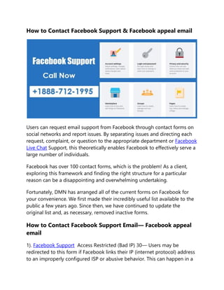 How to Contact Facebook Support & Facebook appeal email
Users can request email support from Facebook through contact forms on
social networks and report issues. By separating issues and directing each
request, complaint, or question to the appropriate department or Facebook
Live Chat Support, this theoretically enables Facebook to effectively serve a
large number of individuals.
Facebook has over 100 contact forms, which is the problem! As a client,
exploring this framework and finding the right structure for a particular
reason can be a disappointing and overwhelming undertaking.
Fortunately, DMN has arranged all of the current forms on Facebook for
your convenience. We first made their incredibly useful list available to the
public a few years ago. Since then, we have continued to update the
original list and, as necessary, removed inactive forms.
How to Contact Facebook Support Email— Facebook appeal
email
1). Facebook Support Access Restricted (Bad IP) 30— Users may be
redirected to this form if Facebook links their IP (internet protocol) address
to an improperly configured ISP or abusive behavior. This can happen in a
 
