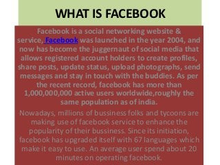 WHAT IS FACEBOOK
Facebook is a social networking website &
service, Facebook was launched in the year 2004, and
now has become the juggernaut of social media that
allows registered account holders to create profiles,
share posts, update status, upload photographs, send
messages and stay in touch with the buddies. As per
the recent record, facebook has more than
1,000,000,000 active users worldwide,roughly the
same population as of india.
Nowadays, millions of bussiness folks and tycoons are
making use of facebook service to enhance the
popularity of their bussiness. Since its initiation,
facebook has upgraded itself with 67 languages which
make it easy to use. An average user spend about 20
minutes on operating facebook.
 
