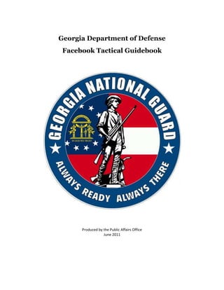 Georgia Department of Defense<br />Facebook Tactical Guidebook <br />Produced by the Public Affairs Office<br />June 2011<br />TABLE OF CONTENTS<br />How to Setup a Facebook Profile        4<br />Facebook for Army Organizations         5<br />Creating a Facebook Profile: A Step-by-Step Guide       10<br />Understanding New Facebook Features       12<br />Facebook Pages Redesign       13<br />How to Upload Photos and Videos                                                                                 17<br />How to Upload Photos and Videos on Facebook (And Ensure Privacy):   18<br />How to Setup a Fan Page                                    19<br />How to Set Up a Facebook Fan Page for Business       20<br />How to Set Up a Winning Facebook Fan Page        25<br />Understanding Vanity URLs       27<br />How to Create a Facebook Page Vanity URL                   28<br />Understanding Facebok Markup Language (FBML)       29<br />Facebook Markup Language (FBML)        30<br />Understanding @Replying      37<br />HOW TO: Use Facebook’s @Mentions Status Tagging        38<br />Facebook Do’s and Don’ts       40<br />Facebook Handout        41<br />Protect Yourself on Facebook             43<br />Social Media Roundup/9 Critical Steps: Protecting Yourself on Facebook    44<br />565150996315<br />How to Setup a Facebook Profile<br />Facebook for Army Organizations<br />-<br />-<br />Creating a Facebook Profile: A Step-by-Step Guide<br />                                                                                         <br />Understanding New Facebook Features:<br />Facebook Pages Redesign<br />How to Upload Photos and Videos:<br />How to Upload Photos and Videos on Facebook (And Ensure Privacy):<br />4086225105410Facebook is by far the most popular social networking website available to netizens. Although it was designed to be extremely easy for everyone to use, sometimes it can become a bit tricky for a beginner to do stuff on Facebook and since uploading photos or videos is a part of the entire social networking phenomenon, here’s how you can do it.<br />1. Before you start doing anything on Facebook, it’s advisable to resize the images to either 1,024 x 768 or 800 x 600 pixels (will take less to upload and reduce loading times). You can do this by using any image editing software you know and put them in a special directory for easier uploading.<br />2. Login to Facebook with your username and password and look on the left side menu for the “Photos” section. Here you’ll find the “Upload Photo” link or “Upload video” link. Click them and you’ll be taken to a page where you have two options, the first one is create album and the second is mobile photos.<br />3. If you click on mobile photos, you will be provided with an email address where you can mail all your pictures and the photos will get uploaded automatically. This is a great way to upload pictures if you are using Facebook on a mobile device.<br />4. In the mobile upload feature, the subject of your email is considered the title of the picture.<br />5. Choose your album name, the location and a brief description of the album.<br />6. Next, you will need to choose the privacy levels for this particular album. You have the option to share the album with friends only, friends of friends, everyone, or choose specific people.<br />7. You can also go to the customize section and share the album with specific people only.<br />8. Once you have created the album, a new screen will open up that will help you select the pictures from your hard disk. You can go to the folder where the pictures are stored and click on the select all button, or you can also choose pictures individually by selecting them one at a time by pressing CTRL + mouse click.<br />9. Done selecting? Click on the upload button and you’re done.<br />After uploading the photos, you can edit, reorganize and even delete the album to create a new one.<br />Note: this is a guide for beginners; tech-savvy users may already know these so don’t bash us for trying to teach those who don’t.<br />How to Setup a Fan Page:<br />How to Set Up a Facebook Fan Page for Business<br />How to Set Up a Winning Facebook Fan Page<br />With more than 300 million active users, Facebook is nearly the size of the United States in terms of population. In fact, odds are that you’re a Facebook user, perhaps using it to keep in touch with family and friends, with a dash of business thrown in for good measure. Maybe you look at some of the 2 billion photos uploaded each month, or contribute a few of the 40 million daily status updates. In short: Facebook is where it’s at, and you’re already there.<br />But what about your business? Does it use Facebook? If you’re a business owner, you really need to set up a Fan Page, or else you risk being left behind as more businesses shift to social networks like Facebook. This post is a beginner’s guide to setting up and getting the most out of a Page on Facebook for your business.<br />Facebook Pages 101<br />Facebook Pages are different than profiles. You have a profile for you, Jane Doe, but your business can’t have a profile — it can have a Page. A Page is a place to house all the pertinent information about your company. They’re so useful because you can include everything that relates to your business in one place with a built-in potential audience:<br />- Overview of company- Website and contact info- Press releases- Videos- Blog RSS- Twitter updates- Company news and status- Customer interaction<br />4295775659765One of the major benefits of a Page on Facebook over (or in addition to) a webpage is that it’s so simple to update. With a website, if you’re not technical, you have to contact your web developer, who will then charge you to make even a tiny change. With Facebook, updates are as easy as logging in and typing or uploading. The fresher your content, the more you will engage people.<br />Setting Up Your Page<br />Once you’ve logged in to Facebook, scroll to the bottom and click on Advertising. Then click Pages and Create a Page. Select the type of business you own and start filling in all the details. The more info you add, the better your page will be (and remember: Google thinks highly of Facebook in its search engine results).<br />Make sure to include your company logo, any RSS blog feeds that are relevant, videos, images — the whole nine yards. Once you’re satisfied with the Page, publish it, then get ready to dive into promotion.<br />Enhance Your Page with Apps<br />476885037465543877541275You can also enhance your Facebook Page by adding applications to it. Apps add particular functions to your page, such as drawing in your blog’s RSS feed (the Social RSS app is a good example of this) or YouTube videos. They are a great way to further engage visitors to your Page and provide them reason to come back, and there are hundreds of apps designed to help you do business better on Facebook.<br />Another option you have is to internally develop a new app. Pizza Hut’s Order App which allowed fans to order their pizzas directly through Facebook was a huge hit, for example. Red Bull has a custom application on its Page that pulls in Twitter updates from all of the athletes they sponsor. Developing a custom app for your Facebook Fan Page can be pricey, but if you can afford it or have in-house development talent that can get the job done, it can be very rewarding.<br />Promoting a Page<br />The tricky thing about Facebook Pages is that you can’t friend someone the way you can from your profile. People can elect to become fans of your Page, but only if they know about it. So you’ve got to spread the word organically (and keep doing it) to introduce people to your Page and to your company.<br />First identify contacts from your profile that are either business connections, people working in a field related to your business, or who would otherwise benefit from the information your company provides, and invite them to become a fan of the Page. Send a short note explaining what you want to offer from the Page (remember, people are thinking “what’s in it for me?”) and include a link to the Page.<br />You should also promote your Page elsewhere online by putting a Facebook Page button on your website to help others find it, spreading the word on Twitter if you’re there (and you should be), sending out an email notification, or putting a link on your business cards. Do whatever it takes to help people know that you’re on Facebook and you want them to become a part of your community.<br />Get the Most Out of Your Page<br />If you’ve got a brand that already has a strong following like Zappos.com or True Lemon, a Facebook Page can be a great way to launch a community. Encourage discussion among fans by asking questions like: “what’s your favorite product?” or “what could we do to improve our product?” Post updates weekly, if not daily and point your fans to any off-site promotions, such as giveaways hosted on different web sites.<br />And keep it fun! Nobody likes straight up business all the time! Zappos, for example, has crazy videos and posts that aren’t related to shoes, which is why their fan base is well over 21,000.<br />It will take time to build your fan base, so remember to keep sending out invites to new contacts asking if they want to become a fan of your business Page. Constantly promote the Page in any way possible, and keep your content fresh — give people a reason to check in on your page regularly.<br />Check your analytics: before long you should see a large portion of your website’s referrals coming from Facebook!<br />Wrapping it Up<br />Your Facebook efforts will be ongoing, so plan to dedicate a few hours each week to getting new fans and updating content. You’ll quickly appreciate the instant ability to connect with customers and future customers through this social media tool!<br />Understanding Vanity URLs:<br />How to Create a Facebook Page Vanity URL<br />If you don't already have a Facebook page or your business, go create one. With over 500 million active users, Facebook is a powerful network to tap into to expand the online footprint of your business.<br />4762500516255The next step in personalizing your business page is to get a username to create a vanity URL (customized web address). By default, your Facebook page will get a randomly assigned number and URL (facebook.com/pages/yourbusiness/123456789), but last summer, Facebook made it possible to customize your Facebook page URL (facebook.com/yourbusiness).<br />Choosing a username is optional but adds an extra level of professionalism to your business page and gives you a shorter, more memorable web address for your business page. Don't hesitate - you want to ensure that you get your business name before someone else does.<br />Here's How to Create a Facebook Page Vanity URL:<br />-431805238751.) Visit facebook.com/username to walk through the wizard to choose the username for your vanity URL.<br />2.) Choose a username for your personal profile. Before choosing a username for any of your business pages, you must choose a username for your personal profile. If you don't have a personal profile yet, you'll need to create one. Facebook will give you a few suggested options based on your name. Select one of the suggested options or write out your own. Check the availability and confirm your choice.<br />42005251479553.) Choose a username for your business page. It's best to simply choose your business name. You are commiting to this username forever, so you want to make sure it will stick with you as your business grows and changes. If you have multiple pages, you can choose a username for each.<br />What Are The Requirements?<br />Usernames can only include alphanumeric characters (A-Z, 0-9) or a period (.).<br />You can only have one username per page.<br />Your page must have at least 25 fans to establish a vanity URL. This is to prevent name squatting.<br />Usernames are not transferrable or editable.<br />Some generic words (such as quot;
flowersquot;
 or quot;
pizzaquot;
) are not available.<br />If your trademarked name has already been taken, you can notify Facebook of this intellectual property infringement.<br />For more FAQ, check out the Facebook Help Center.<br />Understanding Facebook Markup Language (FBML):<br />Facebook Markup Language (FBML)<br />We are in the process of deprecating FBML. If you are building a new application on Facebook.com, please implement your application using HTML, JavaScript and CSS. You can use our JavaScript SDK and Social Plugins to embedded many of the same social features available in FBML. While there is still functionality that we have not ported over yet, we are no longer adding new features to FBML. <br />FBML enables you to build Facebook applications that deeply integrate into a user's Facebook experience. To use JavaScript within FBML, use FBJS.<br />Tools<br />User/Groups<br />Notifications and Requests<br />Platform Internationalization<br />Deprecated<br />Status Messages<br />Page Navigation<br />Wall<br />Visibility on Profile<br />Profile-specific<br />Misc<br />Editor Display<br />Embedded Media<br />Dialog<br />Additional Permissions<br />Social Plugins<br />Message Attachments<br />Forms<br />Tools<br />fb:board<br />Displays a discussion board with a unique identifier.<br />fb:bookmark<br />Renders a button that lets a user bookmark your application so a link to your application appears on the user's profile.<br />fb:chat-invite<br />Enables your users to initiate Facebook Chat with their friends from within your applications.<br />fb:comments<br />Displays a set of comments for a unique identifier.<br />fb:default<br />For a group of fb: tags contained within an fb:switch tag, the fb:default tag renders any content inside itself if no other fb: tag inside the fb:switch tag renders code before it.<br />fb:else<br />Handles the else case inside any fb:if, fb:if-* or fb:is-in-network tag, and with age and location restricting tags.<br />fb:feed<br />Renders an application-specific News Feed, which displays recent application stories about the logged in user's friends.<br />fb:friend-selector<br />Renders a predictive friend selector input for a given person.<br />fb:google-analytics<br />Inserts appropriate Google Analytics code into a canvas page.<br />fb:if<br />Only renders the content inside the tag if value tag is set to true.<br />fb:if-multiple-actors<br />Displays the enclosed content when more than one actor is involved in a Feed story.<br />fb:multi-friend-input<br />Renders a multi-friend form entry field like the one used in the message composer.<br />fb:quantcast<br />Inserts appropriate Quantcast code into a canvas page.<br />fb:random<br />Randomly chooses an item inside the tags based on the weights provided.<br />fb:random-option<br />Contains code to be output when selected by the fb:random tag.<br />fb:switch<br />Evaluates every fb: tag inside and returns the first one that evaluates to anything other than an empty string.<br />fb:typeahead-input<br />Creates a type-ahead tool (as suggested) that will give you the results that you specify.<br />fb:typeahead-option<br />This tag specifies the values for a typeahead form input.<br />fb:user-agent<br />Displays the contents wrapped inside the tag to the specified user-agents.<br />User/Groups<br />fb:eventlink<br />Prints the specified event name and formats it as a link to the event's page.<br />fb:grouplink<br />Prints the specified group name and formats it as a link to the group's page.<br />fb:if-can-see<br />Displays the enclosed content if the logged in user can see the specified what attribute of the specified user.<br />fb:if-can-see-photo<br />Displays the enclosed content only if the logged in user can see the photo specified.<br />fb:if-is-app-user<br />Displays the enclosed content only if the specified user has accepted the terms of service of the application (that is, authorized your application).<br />fb:if-is-friends-with-viewer<br />Displays the enclosed content only if the specified user is friends with the logged in user.<br />fb:if-is-group-member<br />Displays the enclosed content only if the specified user is a member of the specified group.<br />fb:if-is-user<br />Only renders the content inside the tag if the viewer is one of the specified user(s).<br />fb:if-is-verified<br />Displays the enclosed content only if Facebook has verified the current user.<br />fb:name<br />Renders the name of the user specified, optionally linked to his or her profile.<br />fb:profile-pic<br />Turns into an img tag for the specified user's or Facebook Page's profile picture.<br />fb:pronoun<br />Renders a pronoun for a specific user.<br />fb:user<br />Hides the content enclosed in this tag from any user who is blocked by the user whose uid is referenced in fb:user.<br />fb:user-status<br />Returns the status of the user specified by uid.<br />Notifications and Requests<br />fb:application-name<br />Renders the application name.<br />fb:multi-friend-selector<br />There are actually two versions of this button - the full version and the condensed version.<br />fb:multi-friend-selector_(condensed)<br />There are actually two versions of this button - the full version and the condensed version.<br />fb:req-choice<br />Specifies a button to be shown at the bottom of a request on the user's requests page.<br />fb:request-form<br />Creates a form that sends requests to the selected users.<br />fb:request-form-submit<br />Creates a button that submits an fb:request-form.<br />Platform Internationalization<br />fb:date<br />Renders a date.<br />fb:fbml-attribute<br />Contains the value of an attribute of an FBML tag.<br />fb:intl<br />Marks a string of English text as translatable into other languages.<br />fb:intl-token<br />Contains an attribute that replaces a token (variable) in the text of an fb:intl tag.<br />fb:tag<br />Renders an HTML tag.<br />fb:tag-attribute<br />Contains the value of an attribute of an HTML tag specified by fb:tag.<br />fb:tag-body<br />Contains the body (contents) of an HTML tag specified by fb:tag.<br />fb:window-title<br />Sets the title of the browser window to the content within the tag.<br />Deprecated<br />fb:if-is-own-profile<br />This tag is deprecated, since if- tags are no longer allowed on profile pages.<br />fb:if-user-has-added-app<br />Displays the enclosed content only if the specified user has added the application to their account.<br />fb:networklink<br />Prints the specified network name.<br />fb:notif-email<br />Specifies content of the email body for a notification sent with the notifications.send call.<br />fb:notif-page<br />Specifies content of a notification that appears on a user's Notifications page.<br />fb:notif-subject<br />Specifies the content of the email subject line for a notification sent with the notifications.send call.<br />fb:profile-action<br />Renders a link on the user's profile under their photo (such as quot;
View More photos of..quot;
).<br />fb:rock-the-vote<br />Displays a Rock the Vote & CREDO Mobile registration widget inline in your application.<br />fb:userlink<br />Prints the specified user's full name linked to their profile along with their network, optionally (as is normally displayed on the Wall, for example).<br />fb:visible-to-added-app-users<br />Displays the enclosed content only if the viewer has added the application to their account.<br />fb:visible-to-user<br />Only displays the content inside the tag if the viewer is the specified user.<br />Status Messages<br />fb:error<br />Renders a standard Facebook error message.<br />fb:explanation<br />Renders a standard Facebook explanation message.<br />fb:message<br />Renders the heading text for an error, explanation or success message.<br />fb:success<br />Renders a standard Facebook success message.<br />Page Navigation<br />fb:create-button<br />Renders a Create button for adding user-generated content.<br />fb:dashboard<br />Renders a standard Facebook dashboard header.<br />fb:header<br />Renders a standard Facebook title header.<br />fb:header-title<br />Specifies the header title for a fb:mediaheader.<br />fb:help<br />Renders a help link.<br />fb:mediaheader<br />Renders a standard media header, intended mainly for displaying content contributed by a particular user.<br />fb:owner-action<br />Specifies an action link to be displayed inside a fb:mediaheader when the viewer is the owner of the content<br />fb:tab-item<br />Renders a standard Facebook tab.<br />fb:tabs<br />Renders a group of standard Facebook navigation tabs.<br />Wall<br />fb:wall<br />Emulates the look of a wall environment.<br />fb:wallpost<br />Renders a Wall-style post.<br />fb:wallpost-action<br />Displays a link at the bottom of a wallpost (even if it appears before other text within the fb:wallpost tag).<br />Visibility on Profile<br />fb:18-plus<br />Restricts content to users who are age 18 or older.<br />fb:21-plus<br />Restricts content to users who are age 21 or older.<br />fb:restricted-to<br />Lets you tailor the enclosed content to display to specific ages, locations, or content types.<br />fb:visible-to-app-users<br />Displays the enclosed content only if the viewer has granted full permissions to the application.<br />fb:visible-to-connection<br />Use this tag to display the content inside the tag on a user's or a Facebook Page's profile only if the viewer is a friend of that user or is a fan of that Facebook Page.<br />fb:visible-to-friends<br />Use this tag to display the content inside the tag on a user's profile only if the viewer is a friend of that user.<br />fb:visible-to-owner<br />Displays content inside only if the viewer of the profile matches the profile owner.<br />Profile-specific<br />fb:action<br />Renders a link, usually for navigational purposes.<br />fb:add-section-button<br />Renders an Add to Profile or Add to Info button (depending upon which section attribute you specify) on an application's canvas page.<br />fb:if-section-not-added<br />Renders the content wrapped within this tag on an application canvas page if the user hasn't added a condensed profile box or info section to her profile.<br />fb:narrow<br />Renders the content contained by the tag only if the profile box is in the narrow column of the profile.<br />fb:publisher-link<br />Renders an anchor tag around the internal content pointing to a profile with the application's Publisher preselected.<br />fb:subtitle<br />Defines the subtitle for the profile box.<br />fb:user-item<br />Renders a single cell of a table, which contains a thumbnail and name for a particular user, similar to the Mutual Friends table on profile pages.<br />fb:user-table<br />Renders a table, each cell of which contains a thumbnail and name for a particular user, similar to the Mutual Friends table on profile pages.<br />fb:wide<br />The enclosed content appears only when profile box is in the wide column of the profile.<br />Misc<br />fb:add-profile-tab<br />Renders a button that lets a user add your application or site's application tab to his or her profile<br />fb:fbml<br />This tag serves two purposes.<br />fb:fbmlversion<br />Prints the version of FBML currently in scope.<br />fb:js-string<br />This tag renders a block of FBML into an FBML block variable instead of rendering it on the page.<br />fb:page-admin-edit-header<br />For apps that can be added to Facebook Pages, this adds a standardized edit header for canvas pages so that the Page owner can easily jump to their Page's app configuration.<br />fb:redirect<br />Redirects a user's browser to a new URL within the Facebook canvas.<br />fb:ref<br />Fetches and renders content (like FBML or JavaScript) from a given ref source onto your canvas pages.<br />fb:serverFbml<br />Renders the FBML on a Facebook server inside an IFrame.<br />fb:time<br />Renders the date and time in the user's time zone.<br />fb:title<br />Sets the page's <title> tag to its contents.<br />Editor Display<br />fb:editor<br />Creates a form with two columns, just like the form on the edit-profile page.<br />fb:editor-button<br />Renders a button of type submit inside an fb:editor tag.<br />fb:editor-buttonset<br />A container for one or more fb:editor-button tags, which are rendered next to each other with some space between each button.<br />fb:editor-cancel<br />Renders a Cancel button inside an fb:editor tag.<br />fb:editor-custom<br />Allows you to put any content into an fb:editor block, as long as it is valid FBML.<br />fb:editor-date<br />Creates two drop down list boxes that let a user select a date.<br />fb:editor-divider<br />Renders a horizontal line separator in the column containing the form elements.<br />fb:editor-month<br />Creates a form selector element displaying the month.<br />fb:editor-text<br />Creates an <input> of type text.<br />fb:editor-textarea<br />Creates a <textarea> element.<br />fb:editor-time<br />Creates a series of form selector elements showing the time in hours and minutes, and an AM/PM indicator.<br />Embedded Media<br />fb:flv<br />Renders a Flash-based FLV player that can stream arbitrary FLV (video/audio) files on the page.<br />fb:iframe<br />Inserts an <iframe> tag into an application canvas page; you cannot use the tag on the profile page (that is, application tabs and profile boxes).<br />fb:mp3<br />Renders a Flash-based audio player.<br />fb:photo<br />Renders a Facebook photo.<br />fb:silverlight<br />Renders a Microsoft Silverlight control.<br />fb:swf<br />Renders a Shockwave Flash (SWF) object.<br />Dialog<br />fb:dialog<br />The fb:dialog tag displays a lightbox-type dialog box when a user clicks on some element.<br />fb:dialog-button<br />Renders a button for the fb:dialog popup.<br />fb:dialog-content<br />The fb:dialog-content tag is a child of fb:dialog and represents the content that gets displayed inside the popup dialog when it appears.<br />fb:dialog-title<br />fb:dialog-title is a child of fb:dialog and renders a title for what is displayed inside the popup dialog.<br />Additional Permissions<br />fb:prompt-permission<br />Renders the content of the tag as a link that, when clicked, initiates a dialog requesting the specified extended permissions from the user.<br />Social Plugins<br />fb:comments<br />Displays a Comments Box on a Facebook Connect site or in an IFrame application.<br />fb:live-stream<br />Use this tag to render a Live Stream Box social widget on your FBML canvas pages or Facebook Connect sites.<br />Message Attachments<br />fb:attachment-preview<br />Renders a link in a message attachment that, when clicked, replaces that attachment with newly fetched content.<br />Forms<br />fb:captcha<br />Renders a CAPTCHA on your canvas page inside of a form.<br />fb:submit<br />Creates a JavaScript submission mechanism for a form, which makes image or text links act as Submit buttons.<br />Understanding @Replying:<br />HOW TO: Use Facebook’s @Mentions Status Tagging<br />3575050271780As you may know, Facebook rolled out its planned new feature that lets you “tag” other users in your status updates earlier today.<br />It’s very similar functionality to @replies on Twitter, and most folks will be pretty familiar with how it works and why you’d want to use it. Still, there are some differences to note, and some may appreciate a basic walkthough of how the new feature works.<br />Facebook’s version of the feature, like Twitter, also uses the @ symbol to invoke. However instead of having to simply know or remember the person’s username you’d like to tag, Facebook will generate an auto-suggest dropdown based on what you’ve typed after the @ symbol:<br />3663950168275<br />This is a nice touch considering that the scope of Facebook’s status tagging feature goes beyond just being able to tag your friends. You can also tag pretty much anything you’re connected to in the Facebook universe: companies, brands, artists and shows — anything that has a Facebook Page. You can also tag events and groups you’re a part of.<br />4095750473075Once the item you’re wanting to tag appears in the list, all you have to do is click on it to select it and include a linked version of that entity in your status update:<br />3943350672465Unlike Twitter, the @ symbol won’t actually remain as a part of your update; it’s merely the syntax that invokes the tagging feature itself. Instead, the full name of the person, page, event or group you tagged is now contained in your status update, contextually linked to its actual page. When your friends see your status update, they’ll be able to click on any of those links to find out more and possibly friend, fan, join or attend whatever you linked to:<br />Here’s an example of using a status update to tag an event:<br />4260850273050<br />And here’s the result after I’ve selected the correct event I want to tag in the update:<br />One complaint we have about the new feature is that it only works in your status updates, or if you post to someone else’s wall using the Share widget on their page. That means you can’t tag anyone inside of comments, which to us — and probably most other folks who are used to Twitter‘s implementation of this feature — seems like a “missing” feature. It doesn’t really matter where the conversation is happening, and I may have occasion to want to tag something inside a discussion thread just as frequently as I might in a status update.<br />Apparently we’re not the only ones who have griped about this already, because Facebook’s Randi Zuckerberg mentioned in a spot on CNN today that a lot of folks had been requesting tagging within comments. She said Facebook is now considering that, and “it may happen.” We’ll be keeping a close eye on it of course, and will let you know if and when we hear about tagging coming to comments as well.<br />Otherwise, as you can see, the new status tagging feature is fairly easy to use, and could help direct you and your friends more easily to other content around Facebook they might also like. However, we don’t see too many of our friends making use of it quite yet — have you been making any use of the new status tagging feature yet? Have you noticed your friends making use of it? Share your experience so far in the comments.<br />Facebook Do’s and Don’ts:<br />Facebook Handout<br />Facebook Quick Reference Sheet – techniques learned from the very best pages<br />Do:<br />Start with a strategy – how does social media fit into your overall communication goals? <br />Scatter your posts throughout the day; do not clump all together<br />Post on weekends and evenings, and evaluate which time works best<br />Tag at least one other page in each post<br />Try to ask an engagement question for every post<br />Respond to questions in a timely manner<br />Post and follow a comment policy, and enforce it<br />Remember to post in a friendlier tone, but not unprofessional<br />Spell check every post prior to posting <br />Thank your followers and praise them often<br />Use lots of quality photos (be sure to add as many details about the photo as possible – or ask your audience to add details as an engagement item; also ask them to tag themselves or others)<br />Use short, raw, catchy video <br />Ask yourself: would I share that with my friends?<br />Mix it up: photos, questions, videos, sharing others' content, news stories, etc.<br />Add a personal touch; connect with your audience<br />Set defaults to show only your posts first (after all, this is a command information platform, and this allows your message to be seen first, and allows others to still comment on your wall)<br />Welcome participation, collaboration, and feedback<br />Get a short, smart vanity URL (facebook.com/username) (available only after 25 followers)<br />Update top 5 photos often (show a variety of activities, angles, personnel, etc)<br />Have someone else read your posts before you post them (to see if they make sense)<br />Track metrics and evaluate how content performs. Determine what metrics are important to you before you engage, set a benchmark and track over time.<br />“Like” sister or similar organizations, and tag them often<br />Post information or comments on other pages, while using your organization’s page (be mindful if you are posting as organization or business)<br />Always use OPSEC when posting<br />Identify/find SMEs to answer questions that come up on your page, or direct them to SME<br />Avoid using automated posting services to post same content to multiple sites <br />Ask your followers what they would like to see on the page<br />Don’t:<br />Post too many times a day (you will lose followers)<br />Clutter all your posts at one time<br />Do not be too promotional<br />Use boilerplate messages or snoozy press releases, unless necessary<br />Use social media (teen) language in professional posts (ex: I wanna b ur bff 2day & 4evr)<br />Use geo-tagged programs on your page (ex: showing where you are Tweeting or FBing from)<br />Post a link without giving some sort of lead, description, or call to action<br />Remove content just because you don’t like it. If it doesn’t violate your comment policy, leave it!<br />Remember:<br />You do not control what happens to a message once it is posted<br />It only takes one unprofessional slip to taint a reputation<br />If you do not have a lot of time to monitor, then set tighter restrictions (photos, videos, comments, etc.)<br />Protect Yourself on Facebook:<br />Social Media Roundup/9 Critical Steps: Protecting Yourself on Facebook<br />
