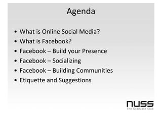 Agenda

•   What is Online Social Media?
•   What is Facebook?
•   Facebook – Build your Presence
•   Facebook – Socializing
•   Facebook – Building Communities
•   Etiquette and Suggestions
 