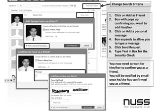 Change Search Criteria


1. Click on Add as Friend
2. Box with pops up
   confirming you want to
   add him/her
3. Click on Add a personal
   message
4. Box expands to allow you
   to type a message
5. Click Send Request
6. Type Text in Box for the
   Security Check

You now need to wait for
him/her to confirm you as a
friend.
You will be notified by email
once he/she has confirmed
you as a friend.
 