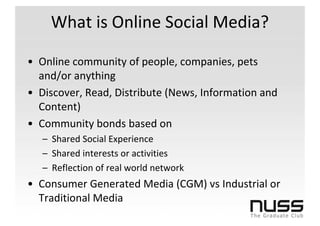 What is Online Social Media?

• Online community of people, companies, pets
  and/or anything
• Discover, Read, Distribute (News, Information and
  Content)
• Community bonds based on
   – Shared Social Experience
   – Shared interests or activities
   – Reflection of real world network
• Consumer Generated Media (CGM) vs Industrial or
  Traditional Media
 