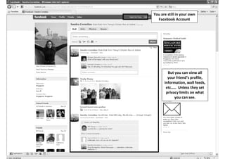 You are still in your own
  Facebook Account




        But you can view all
        your friend’s profile,
      information, wall feeds,
       etc….. Unless they set
       privacy limits on what
            you can see.
 