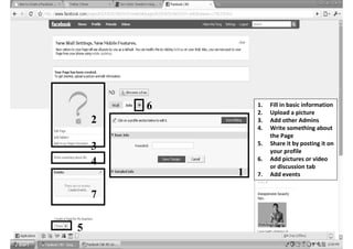6       1.
                2.
                     Fill in basic information
                     Upload a picture
    2           3.   Add other Admins
                4.   Write something about
                     the Page
                5.   Share it by posting it on
    3                your profile
                6.   Add pictures or video
    4                or discussion tab
            1   7.   Add events


    7


5
 