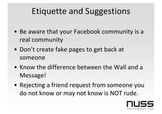Etiquette and Suggestions

• Be aware that your Facebook community is a
  real community
• Don’t create fake pages to get back at
  someone
• Know the difference between the Wall and a
  Message!
• Rejecting a friend request from someone you
  do not know or may not know is NOT rude.
 