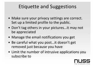 Etiquette and Suggestions

• Make sure your privacy settings are correct.
  Set up a limited profile to the public.
• Don’t tag others in your pictures…it may not
  be appreciated
• Manage the email notifications you get
• Be careful what you post…it doesn’t get
  removed just because you have
• Limit the number of intrusive applications you
  subscribe to
 