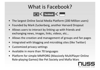 What is Facebook?

• The largest Online Social Media Platform (200 Million users)
• Founded by Mark Zuckerberg, another Harvard Dropout
• Allows users to interact by linking up with friends and
  exchanging news, images, links, videos, etc…
• Allows the creation and management of groups and fan pages
• Integrated with blogging and microblog sites (like Twitter)
• Customized privacy settings
• Available in more than 70 languages
• Platform for simple MMPORG (Massively MultiPlayer Online
  Role-playing Games) like Pet Society and Mafia Wars
 