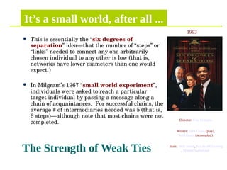 It’s a small world, after all ...
 This is essentially the “six degrees of 
separation” idea—that the number of “steps” or 
“links” needed to connect any one arbitrarily 
chosen individual to any other is low (that is, 
networks have lower diameters than one would 
expect.)
 In Milgram’s 1967 “small world experiment”, 
individuals were asked to reach a particular 
target individual by passing a message along a 
chain of acquaintances.  For successful chains, the 
average # of intermediaries needed was 5 (that is, 
6 steps)—although note that most chains were not 
completed.
The Strength of Weak Ties
Director: Fred Schepisi
Writers: John Guare (play),
John Guare (screenplay)
Stars: Will Smith, Stockard Channing
, Donald Sutherland
1993
 