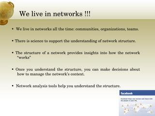 We live in networks !!! 
•  We live in networks all the time: communities, organizations, teams.
• There is science to support the understanding of network structure.
• The structure of a network provides insights into how the network 
“works”
•  Once  you  understand  the  structure,  you  can  make  decisions  about 
how to manage the network’s context.
•  Network analysis tools help you understand the structure.
 