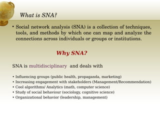What is SNA?

Social network analysis (SNA) is a collection of techniques, 
tools, and methods by which one can map and analyze the 
connections across individuals or groups or institutions. 
Why SNA?
SNA is multidisciplinary and deals with
• Influencing groups (public health, propaganda, marketing)
• Increasing engagement with stakeholders (Management/Recommendation)
• Cool algorithms/ Analytics (math, computer science)
• Study of social behaviour (sociology, cognitive science)
• Organizational behavior (leadership, management)
 