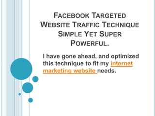 FACEBOOK TARGETED
WEBSITE TRAFFIC TECHNIQUE
   SIMPLE YET SUPER
       POWERFUL.
I have gone ahead, and optimized
this technique to fit my internet
marketing website needs.
 