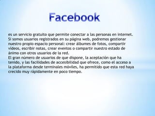 es un servicio gratuito que permite conectar a las personas en internet.
Si somos usuarios registrados en su página web, podremos gestionar
nuestro propio espacio personal: crear álbumes de fotos, compartir
vídeos, escribir notas, crear eventos o compartir nuestro estado de
ánimo con otros usuarios de la red.
El gran número de usuarios de que dispone, la aceptación que ha
tenido, y las facilidades de accesibilidad que ofrece, como el acceso a
la plataforma desde terminales móviles, ha permitido que esta red haya
crecido muy rápidamente en poco tiempo.

 