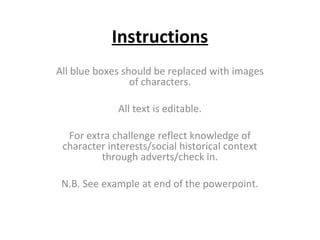 Instructions
All blue boxes should be replaced with images
of characters.
All text is editable.
For extra challenge reflect knowledge of
character interests/social historical context
through adverts/check in.
N.B. See example at end of the powerpoint.

 