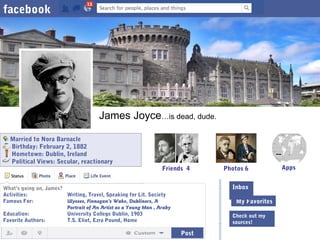 facebook

James Joyce…is dead, dude.
Married to Nora Barnacle
Birthday: February 2, 1882
Hometown: Dublin, Ireland
Political Views: Secular, reactionary

Friends 4

What’s going on, James?
Activities:
Writing, Travel, Speaking for Lit. Society
Inbox (4)
Famous For:
Ulysses, Finnegan’s Wake, Dubliners, A
The Wall≥,
Portrait of An Artist as a Young Man , Araby
Education:
University College Dublin, 1903
Favorite Authors:
T.S. Eliot, Ezra Pound, Home

Post

Photos 6
Inbox
My Favorites
Check out my
sources!

Apps

 