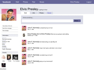 facebook

Wall

Photos

Flair

Boxes

Elvis Presley

Elvis Presley is going on tour
Wall

Info

Photos

Boxes

Write something…
Share

View photos of Elvis (4)

John F. Kennedy is preparing to go on tour

Send Elvis a message

July 17, 1954
Poke message

Elvis Presley fan to Elvis Presley When are you going to start selling
tickets July 17, 1954

Information
Networks:
The music business
Birthday:
January 8, 1935
Political:
Either
Religion:
Christian
Hometown:
Tupelo, Mississippi.

John F. Kennedy the tickets will go on sale May 28
July 17, 1954

John F. Kennedy

hope I don’t get a cold when I am on tour!

May 4 , 1954

Friends

John F. Kennedy

so exited to go on tour!!!

may 13, 1954

baby

Scotty Moore

Pricilla

D.J. Fontana

John F. Kennedy going on tour tomorrow!!!
June 8, 1954

Logout

 