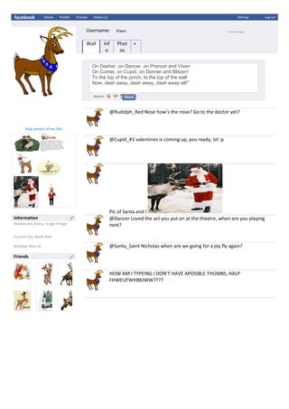 facebook Home Profile Friends Inbox (1) Settings Log out
Username: Vixen 5 minutes ago
Wall Inf
o
Phot
os
+
On Dasher, on Dancer, on Prancer and Vixen
On Comet, on Cupid, on Donner and Blitzen!
To the top of the porch, to the top of the wall
Now, dash away, dash away, dash away all!"
@Rudolph_Red Nose how’s the nose? Go to the doctor yet?
@Cupid_#1 valentines is coming up, you ready, lol :p
Pic of Santa and I
@Dancer Loved the act you put on at the theatre, when are you playing
next?
@Santa_Saint Nicholas when are we going for a joy fly again?
HOW AM I TYPEING I DON’T HAVE APOSIBLE THUMBS, HALP
FHWEUFWHBKJWW????
View photos of me (34)
Information
Relationship Status: Single Pringle
Current City: North Pole
Birthday: May 10
Friends
 